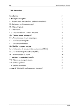 69 Electrotechnique – Cours
2009
Table des matières :
Introduction
I. Le régime monophasé.
I.1. Rappels sur la description des grandeurs sinusoïdales.
I.2. Puissances en régime monophasé.
II. Régime triphasé.
II.1. Introduction.
II.2. Etude des systèmes triphasés équilibrés.
III. Transformateur monophasé.
III.1. Présentation des circuits magnétiques.
III.2. Le transformateur parfait.
III.3. Le transformateur réel.
IV. Machine à courant continu.
IV.1. Présentation de la machine à courant continu ( MCC ).
IV.2. La réaction magnétique d'induit ( RMI ).
IV.3. Fonctionnement en moteur.
V. Machines à courants alternatifs.
V.1. Création des champs tournants.
V.2. Machine synchrone.
V.3. Machine asynchrone.
Annexe 1 "Généralités sur les machines tournantes"
3
5
5
8
12
12
14
25
25
33
35
42
42
48
50
56
56
58
63
67
 