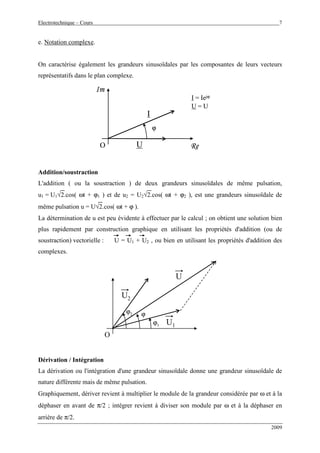 Electrotechnique – Cours 7
2009
e. Notation complexe.
On caractérise également les grandeurs sinusoïdales par les composantes de leurs vecteurs
représentatifs dans le plan complexe.
O
Im
ϕ
I
U Re
I = Iejϕ
U = U
O
Im
ϕ
I
U Re
I = Iejϕ
U = U
Addition/soustraction
L'addition ( ou la soustraction ) de deux grandeurs sinusoïdales de même pulsation,
u1 = U1√2.cos( ωt + ϕ1 ) et de u2 = U2√2.cos( ωt + ϕ2 ), est une grandeurs sinusoïdale de
même pulsation u = U√2.cos( ωt + ϕ ).
La détermination de u est peu évidente à effectuer par le calcul ; on obtient une solution bien
plus rapidement par construction graphique en utilisant les propriétés d'addition (ou de
soustraction) vectorielle : U = U1 + U2 , ou bien en utilisant les propriétés d'addition des
complexes.
O
U2
U1
ϕ2
ϕ1
ϕ
U
Dérivation / Intégration
La dérivation ou l'intégration d'une grandeur sinusoïdale donne une grandeur sinusoïdale de
nature différente mais de même pulsation.
Graphiquement, dériver revient à multiplier le module de la grandeur considérée par ω et à la
déphaser en avant de π/2 ; intégrer revient à diviser son module par ω et à la déphaser en
arrière de π/2.
 