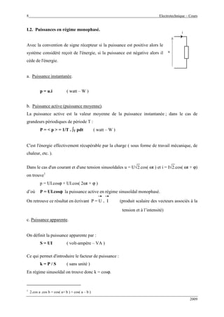 8 Electrotechnique – Cours
2009
I.2. Puissances en régime monophasé.
Avec la convention de signe récepteur si la puissance est positive alors le
système considéré reçoit de l'énergie, si la puissance est négative alors il
cède de l'énergie.
a. Puissance instantanée.
p = u.i ( watt – W )
b. Puissance active (puissance moyenne).
La puissance active est la valeur moyenne de la puissance instantanée ; dans le cas de
grandeurs périodiques de période T :
P = < p > = 1/T . ∫∫∫∫T pdt ( watt – W )
C'est l'énergie effectivement récupérable par la charge ( sous forme de travail mécanique, de
chaleur, etc. ).
Dans le cas d'un courant et d'une tension sinusoïdales u = U√2.cos( ωt ) et i = I√2.cos( ωt + ϕ)
on trouve1
p = UI.cosϕ + UI.cos( 2ωt + ϕ )
d’où P = UI.cosϕϕϕϕ la puissance active en régime sinusoïdal monophasé.
On retrouve ce résultat en écrivant P = U . I (produit scalaire des vecteurs associés à la
tension et à l’intensité)
c. Puissance apparente.
On définit la puissance apparente par :
S = UI ( volt-ampère – VA )
Ce qui permet d'introduire le facteur de puissance :
k = P / S ( sans unité )
En régime sinusoïdal on trouve donc k = cosϕ.
1
2.cos a .cos b = cos( a+ b ) + cos( a – b )
u
i
 