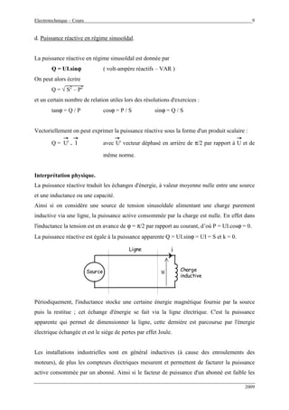 Electrotechnique – Cours 9
2009
d. Puissance réactive en régime sinusoïdal.
La puissance réactive en régime sinusoïdal est donnée par
Q = UI.sinϕϕϕϕ ( volt-ampère réactifs – VAR )
On peut alors écrire
Q = √ S2
– P2
et un certain nombre de relation utiles lors des résolutions d'exercices :
tanϕ = Q / P cosϕ = P / S sinϕ = Q / S
Vectoriellement on peut exprimer la puissance réactive sous la forme d'un produit scalaire :
Q = U' . I avec U' vecteur déphasé en arrière de π/2 par rapport à U et de
même norme.
Interprétation physique.
La puissance réactive traduit les échanges d'énergie, à valeur moyenne nulle entre une source
et une inductance ou une capacité.
Ainsi si on considère une source de tension sinusoïdale alimentant une charge purement
inductive via une ligne, la puissance active consommée par la charge est nulle. En effet dans
l'inductance la tension est en avance de ϕ = π/2 par rapport au courant, d’où P = UI.cosϕ = 0.
La puissance réactive est égale à la puissance apparente Q = UI.sinϕ = UI = S et k = 0.
Source
Ligne
Charge
inductive
u
i
Périodiquement, l'inductance stocke une certaine énergie magnétique fournie par la source
puis la restitue ; cet échange d'énergie se fait via la ligne électrique. C'est la puissance
apparente qui permet de dimensionner la ligne, cette dernière est parcourue par l'énergie
électrique échangée et est le siège de pertes par effet Joule.
Les installations industrielles sont en général inductives (à cause des enroulements des
moteurs), de plus les compteurs électriques mesurent et permettent de facturer la puissance
active consommée par un abonné. Ainsi si le facteur de puissance d'un abonné est faible les
 