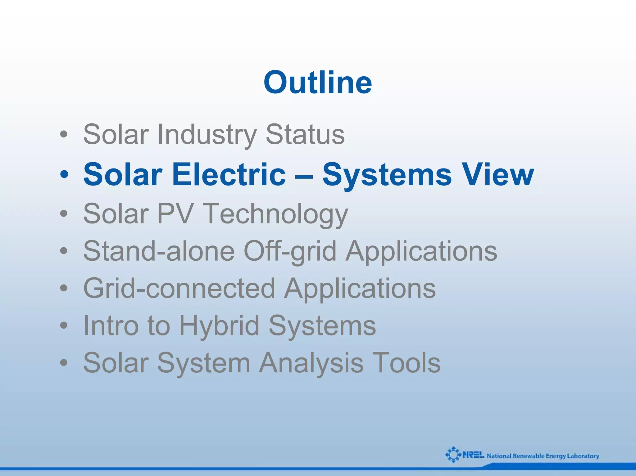 Outline
• Solar Industry Status
• Solar Electric – Systems View
•   Solar PV Technology
•   Stand-alone Off-grid Applications
•   Grid-connected Applications
•   Intro to Hybrid Systems
•   Solar System Analysis Tools
 