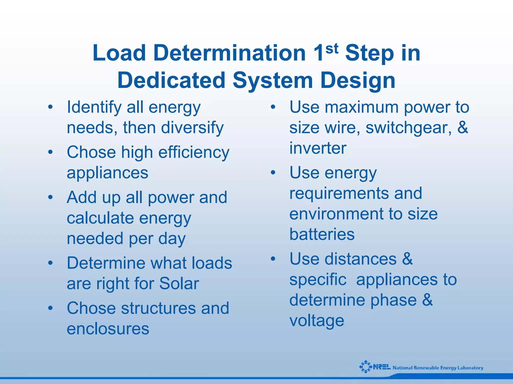Load Determination 1st Step in
       Dedicated System Design
• Identify all energy     • Use maximum power to
  needs, then diversify     size wire, switchgear, &
• Chose high efficiency     inverter
  appliances              • Use energy
• Add up all power and      requirements and
  calculate energy          environment to size
  needed per day            batteries
• Determine what loads    • Use distances &
  are right for Solar       specific appliances to
• Chose structures and      determine phase &
  enclosures                voltage
 