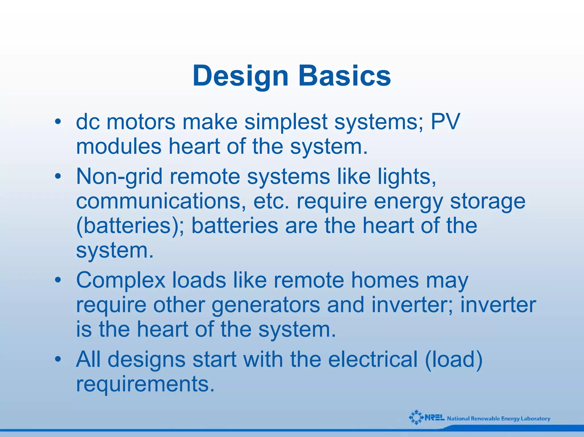 Design Basics
• dc motors make simplest systems; PV
  modules heart of the system.
• Non-grid remote systems like lights,
  communications, etc. require energy storage
  (batteries); batteries are the heart of the
  system.
• Complex loads like remote homes may
  require other generators and inverter; inverter
  is the heart of the system.
• All designs start with the electrical (load)
  requirements.
 