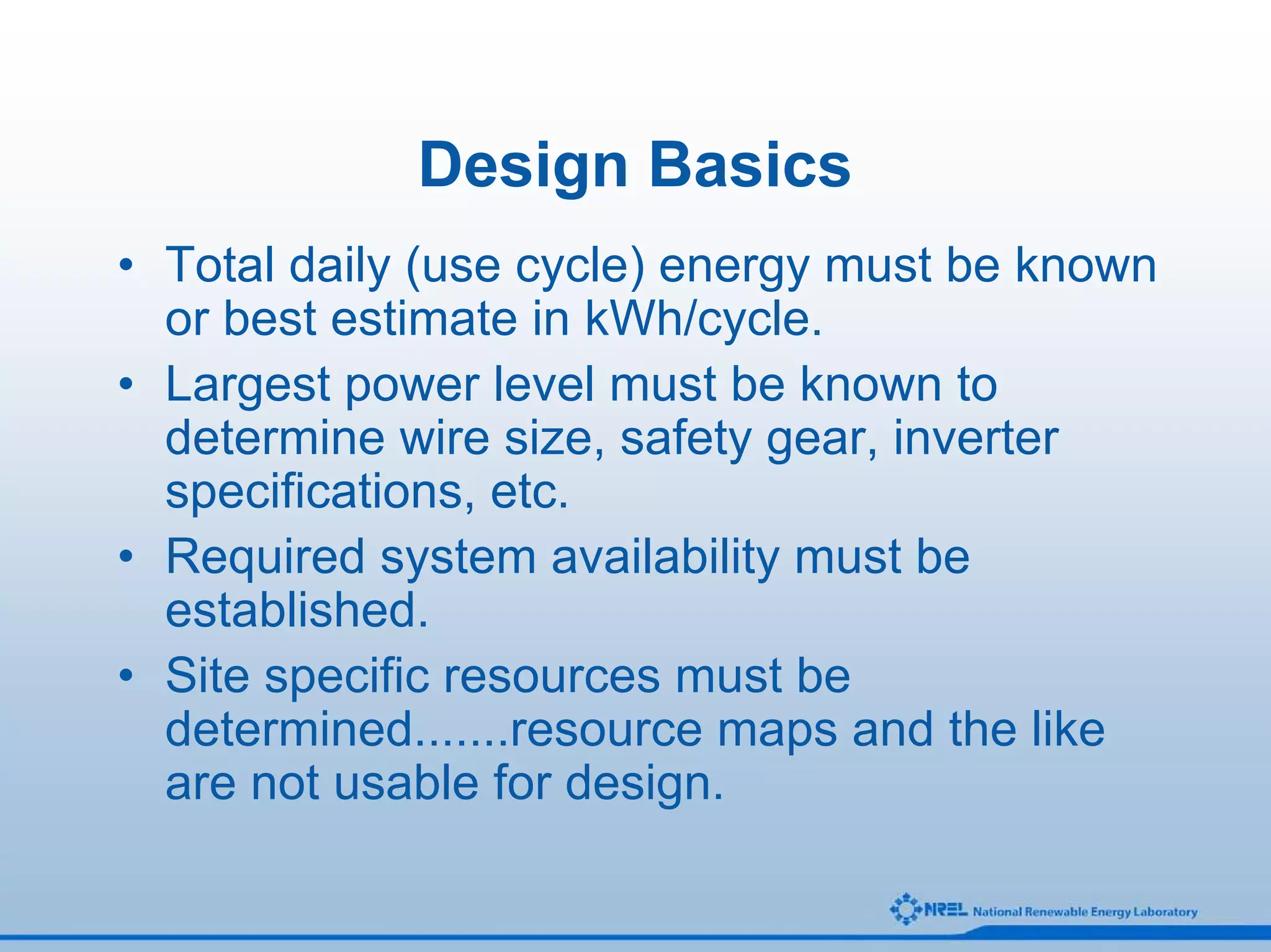 Design Basics
• Total daily (use cycle) energy must be known
  or best estimate in kWh/cycle.
• Largest power level must be known to
  determine wire size, safety gear, inverter
  specifications, etc.
• Required system availability must be
  established.
• Site specific resources must be
  determined.......resource maps and the like
  are not usable for design.
 