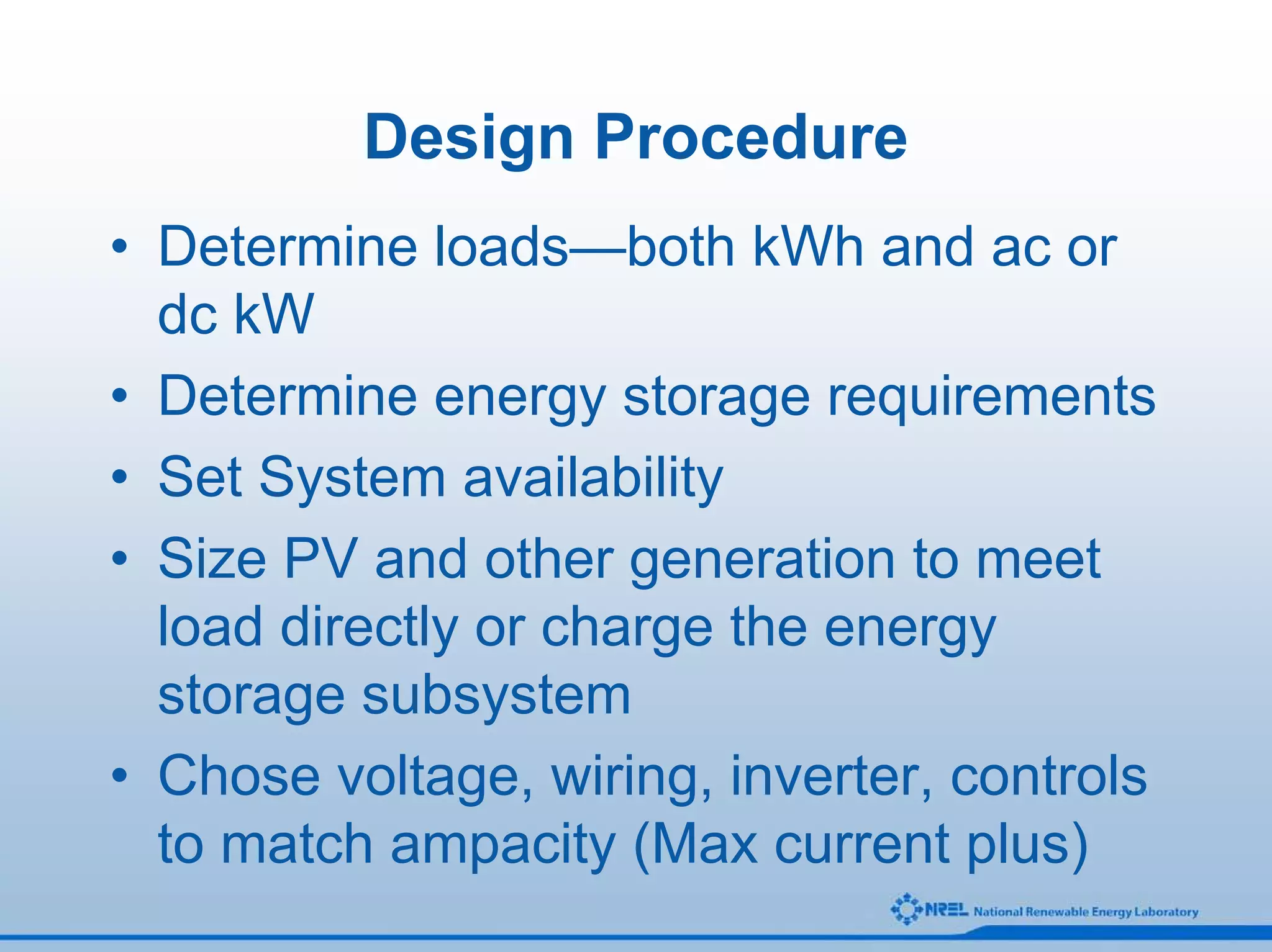 Design Procedure
• Determine loads—both kWh and ac or
  dc kW
• Determine energy storage requirements
• Set System availability
• Size PV and other generation to meet
  load directly or charge the energy
  storage subsystem
• Chose voltage, wiring, inverter, controls
  to match ampacity (Max current plus)
 