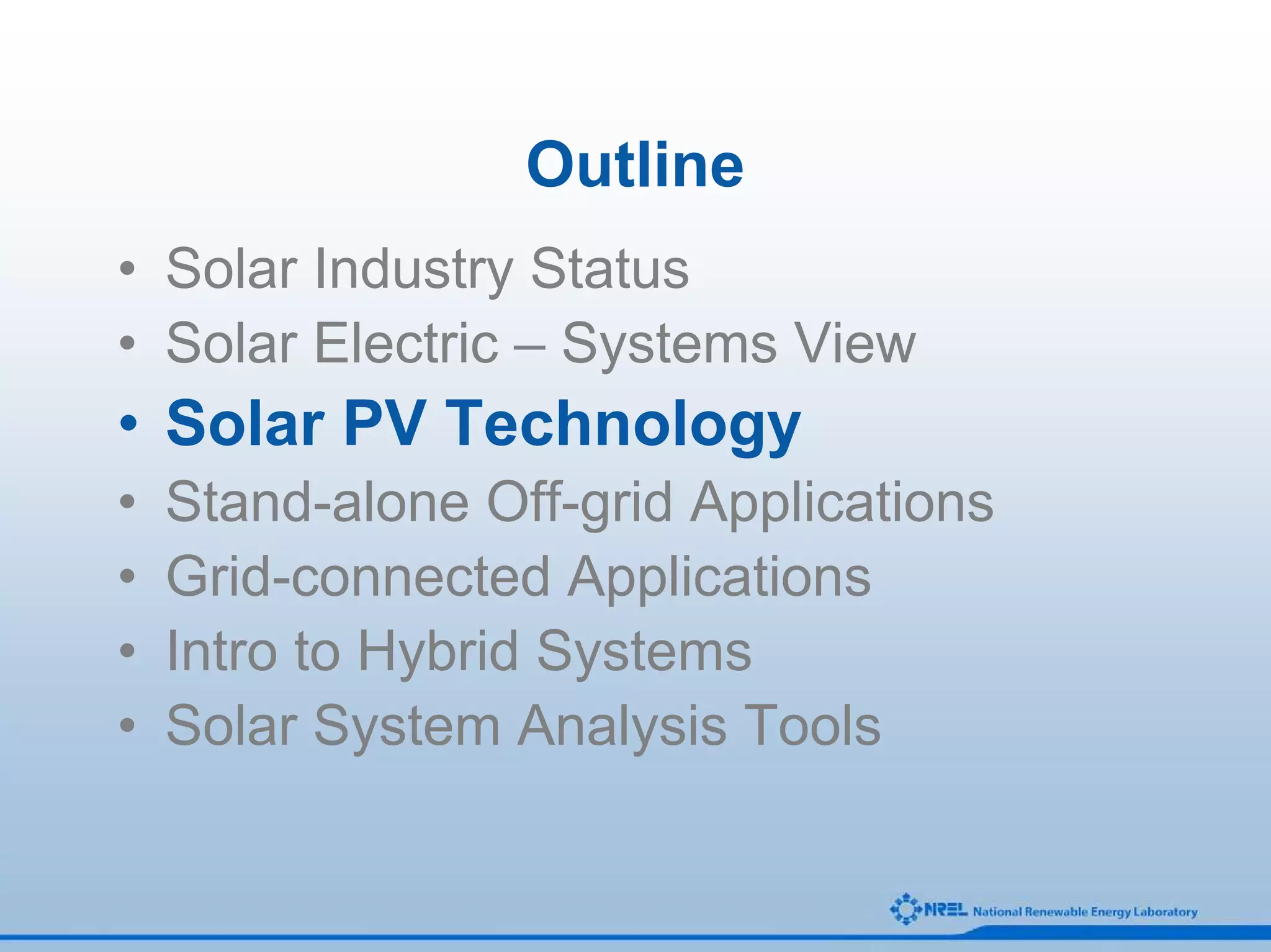 Outline
• Solar Industry Status
• Solar Electric – Systems View
• Solar PV Technology
•   Stand-alone Off-grid Applications
•   Grid-connected Applications
•   Intro to Hybrid Systems
•   Solar System Analysis Tools
 