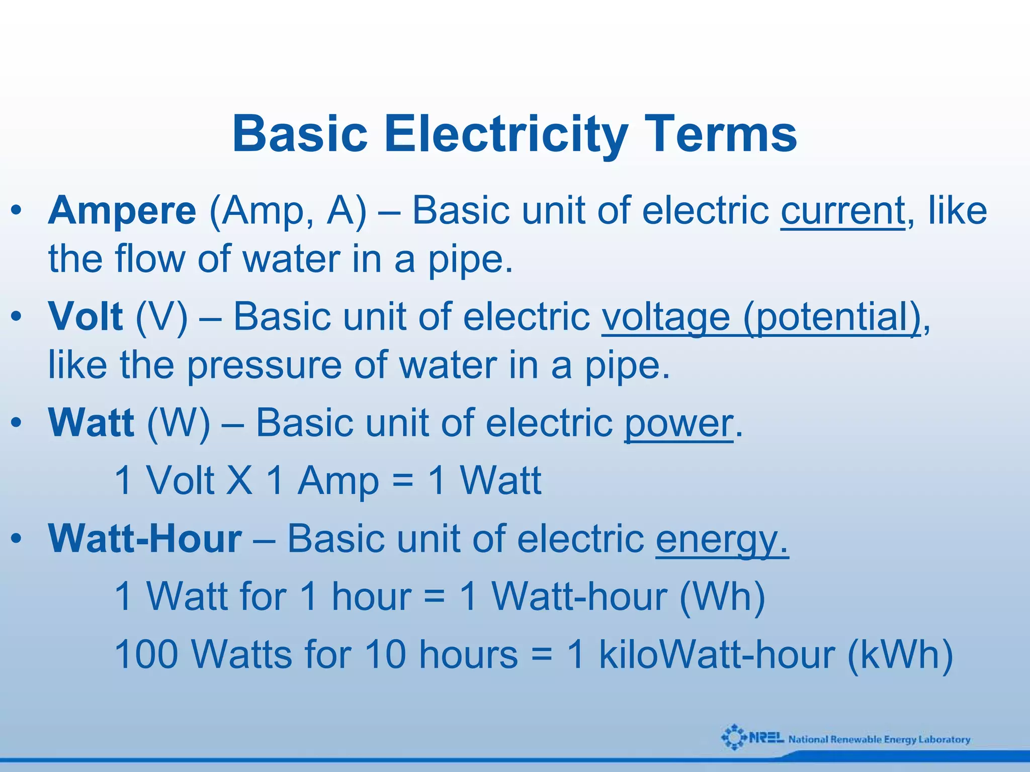 Basic Electricity Terms
• Ampere (Amp, A) – Basic unit of electric current, like
  the flow of water in a pipe.
• Volt (V) – Basic unit of electric voltage (potential),
  like the pressure of water in a pipe.
• Watt (W) – Basic unit of electric power.
      1 Volt X 1 Amp = 1 Watt
• Watt-Hour – Basic unit of electric energy.
      1 Watt for 1 hour = 1 Watt-hour (Wh)
      100 Watts for 10 hours = 1 kiloWatt-hour (kWh)
 