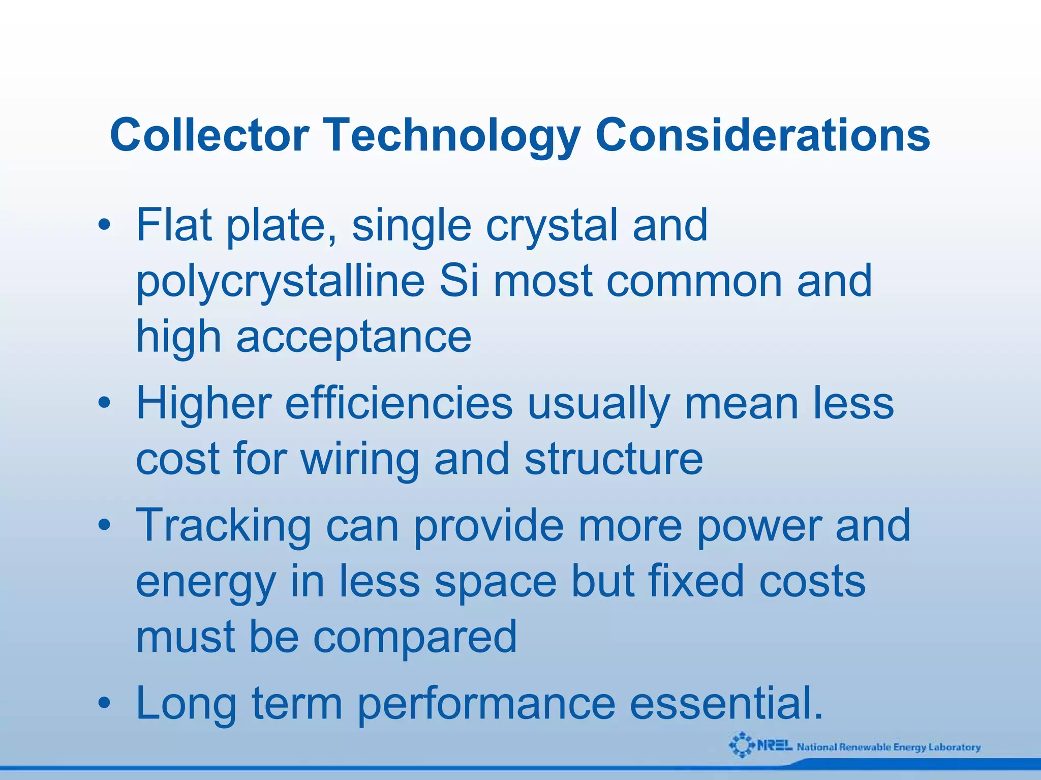 Collector Technology Considerations
• Flat plate, single crystal and
  polycrystalline Si most common and
  high acceptance
• Higher efficiencies usually mean less
  cost for wiring and structure
• Tracking can provide more power and
  energy in less space but fixed costs
  must be compared
• Long term performance essential.
 