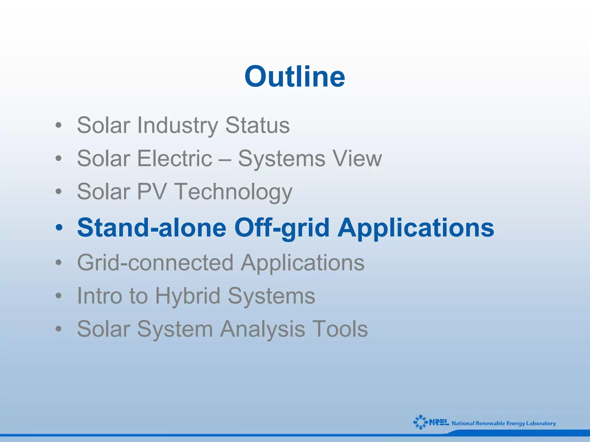 Outline
• Solar Industry Status
• Solar Electric – Systems View
• Solar PV Technology
• Stand-alone Off-grid Applications
• Grid-connected Applications
• Intro to Hybrid Systems
• Solar System Analysis Tools
 