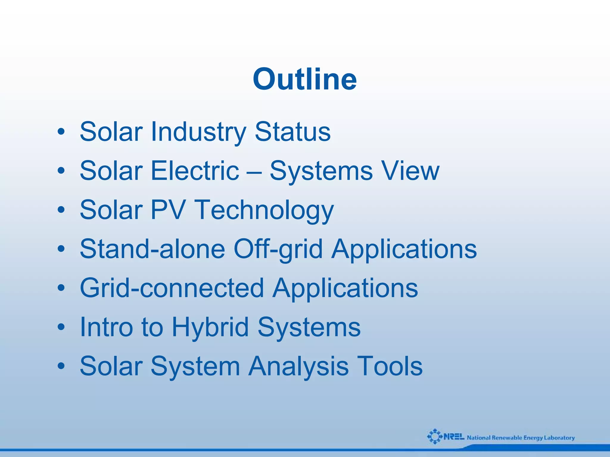 Outline
•   Solar Industry Status
•   Solar Electric – Systems View
•   Solar PV Technology
•   Stand-alone Off-grid Applications
•   Grid-connected Applications
•   Intro to Hybrid Systems
•   Solar System Analysis Tools
 
