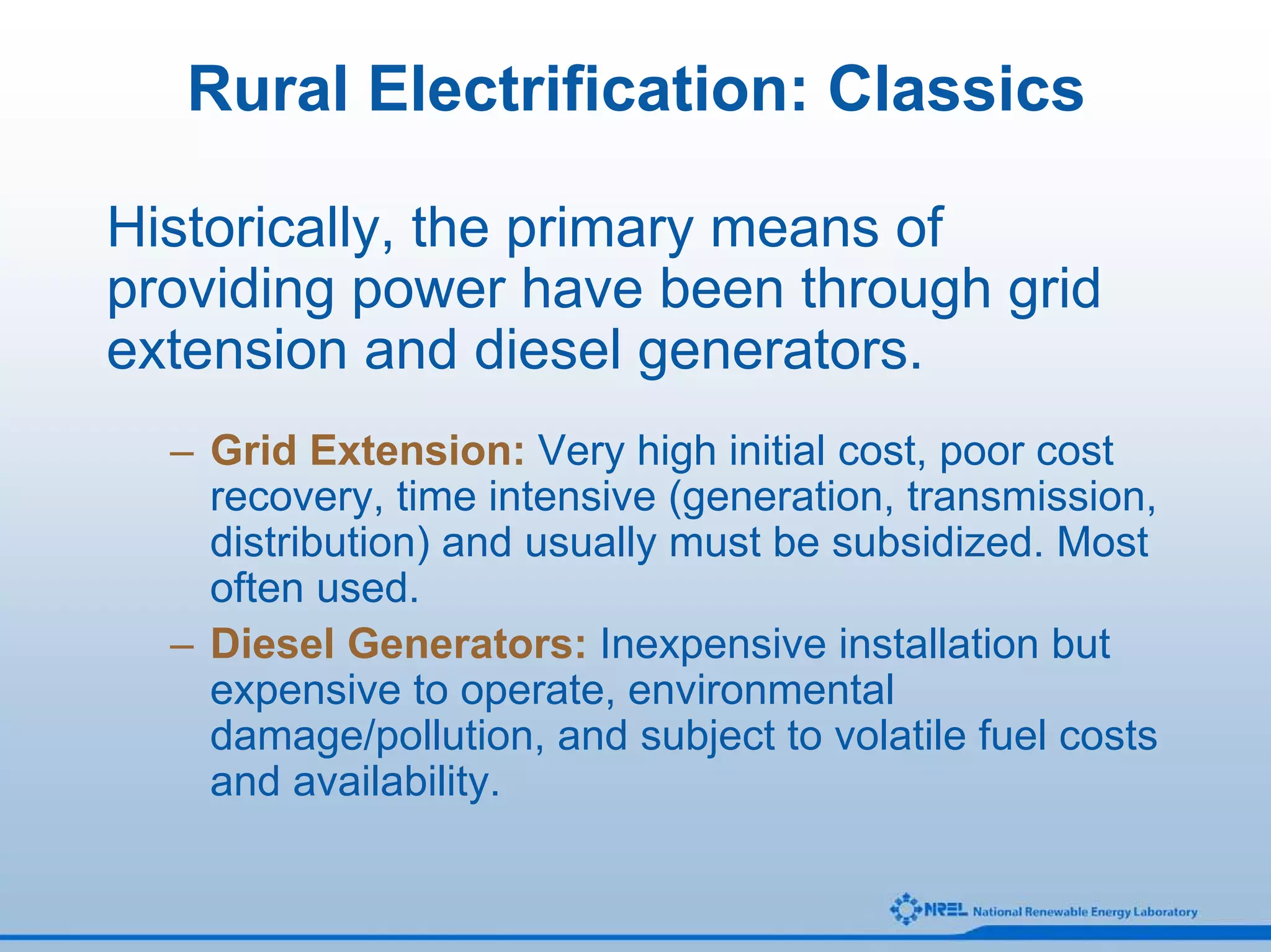 Rural Electrification: Classics

Historically, the primary means of
providing power have been through grid
extension and diesel generators.
  – Grid Extension: Very high initial cost, poor cost
    recovery, time intensive (generation, transmission,
    distribution) and usually must be subsidized. Most
    often used.
  – Diesel Generators: Inexpensive installation but
    expensive to operate, environmental
    damage/pollution, and subject to volatile fuel costs
    and availability.
 
