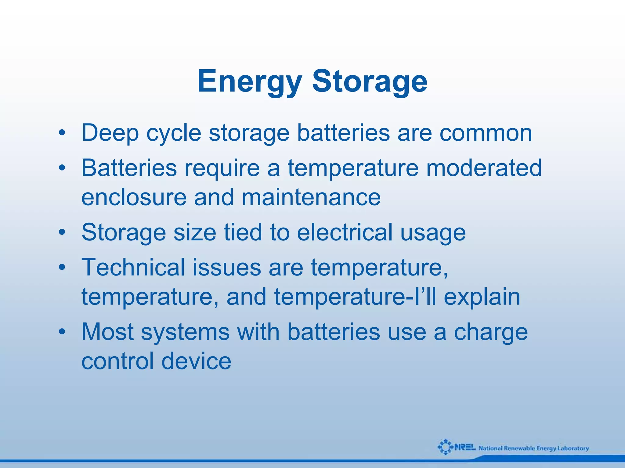 Energy Storage
• Deep cycle storage batteries are common
• Batteries require a temperature moderated
  enclosure and maintenance
• Storage size tied to electrical usage
• Technical issues are temperature,
  temperature, and temperature-I’ll explain
• Most systems with batteries use a charge
  control device
 