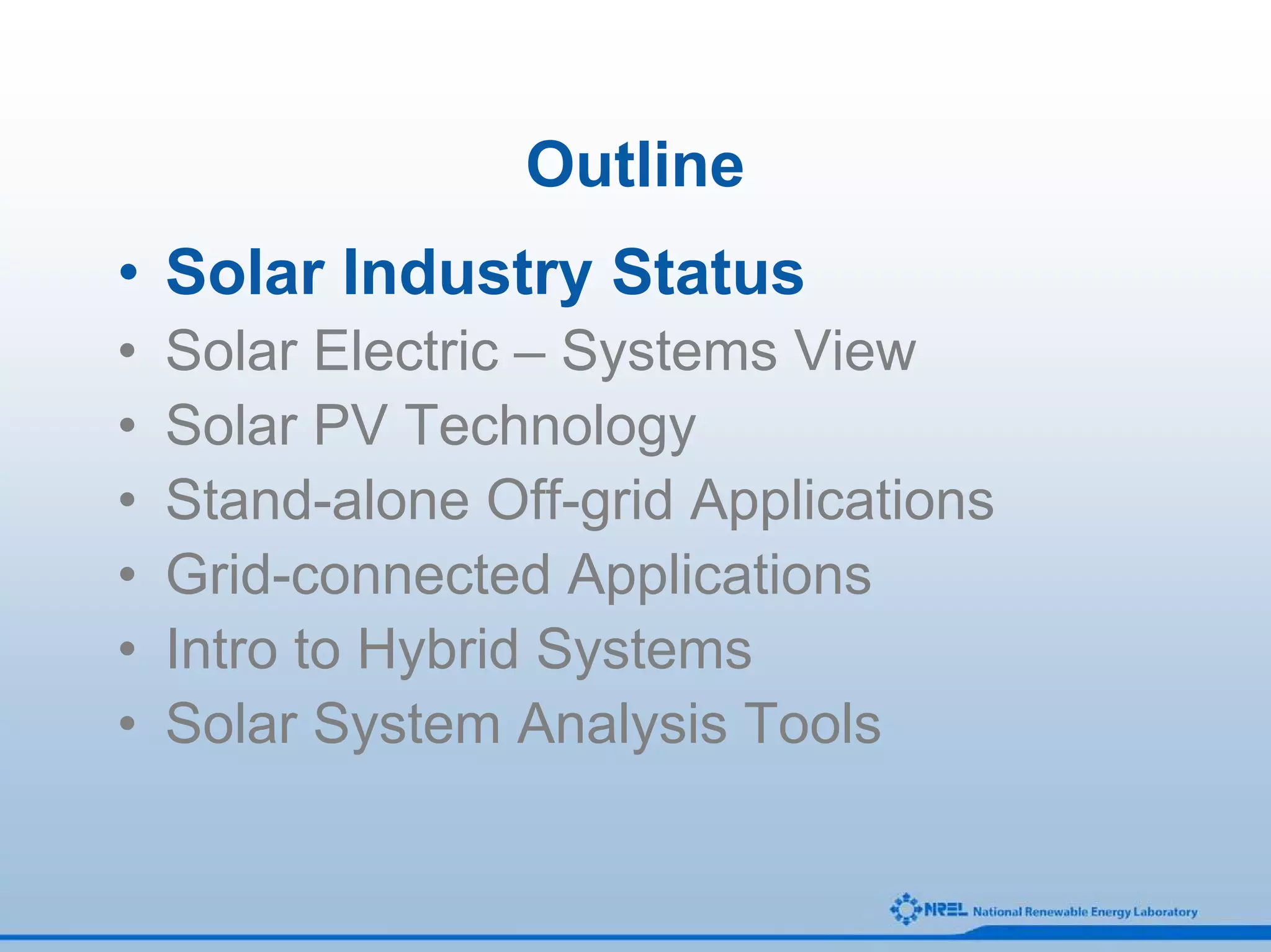 Outline
• Solar Industry Status
•   Solar Electric – Systems View
•   Solar PV Technology
•   Stand-alone Off-grid Applications
•   Grid-connected Applications
•   Intro to Hybrid Systems
•   Solar System Analysis Tools
 