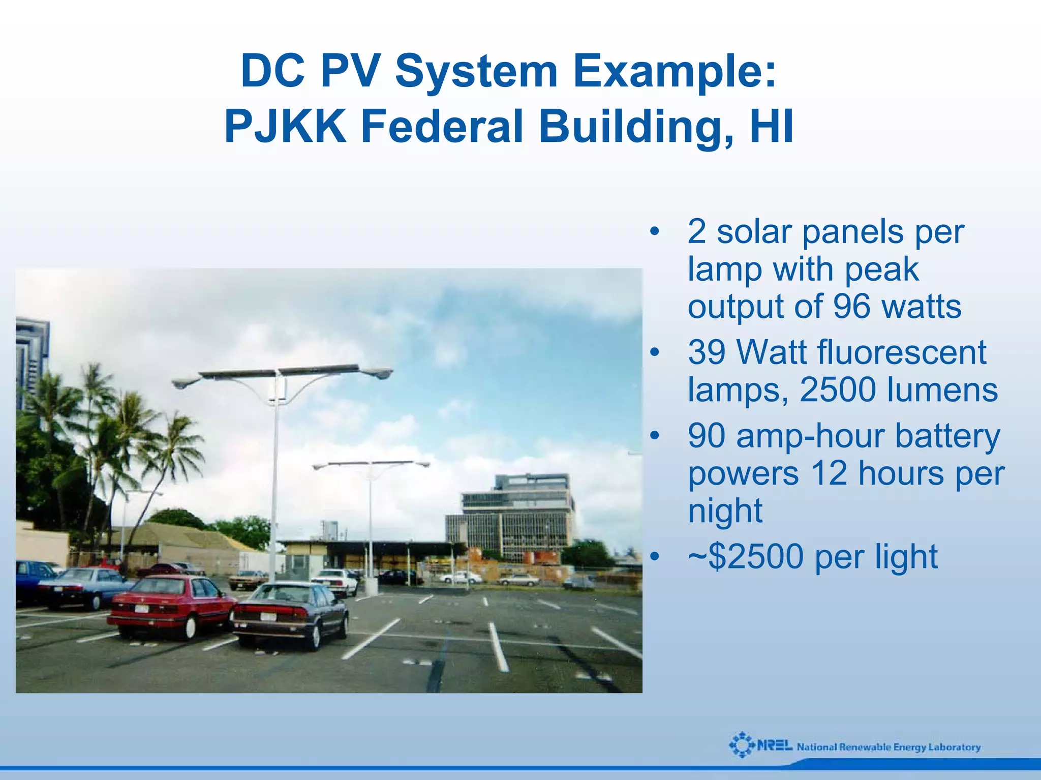 DC PV System Example:
PJKK Federal Building, HI

                  • 2 solar panels per
                    lamp with peak
                    output of 96 watts
                  • 39 Watt fluorescent
                    lamps, 2500 lumens
                  • 90 amp-hour battery
                    powers 12 hours per
                    night
                  • ~$2500 per light
 