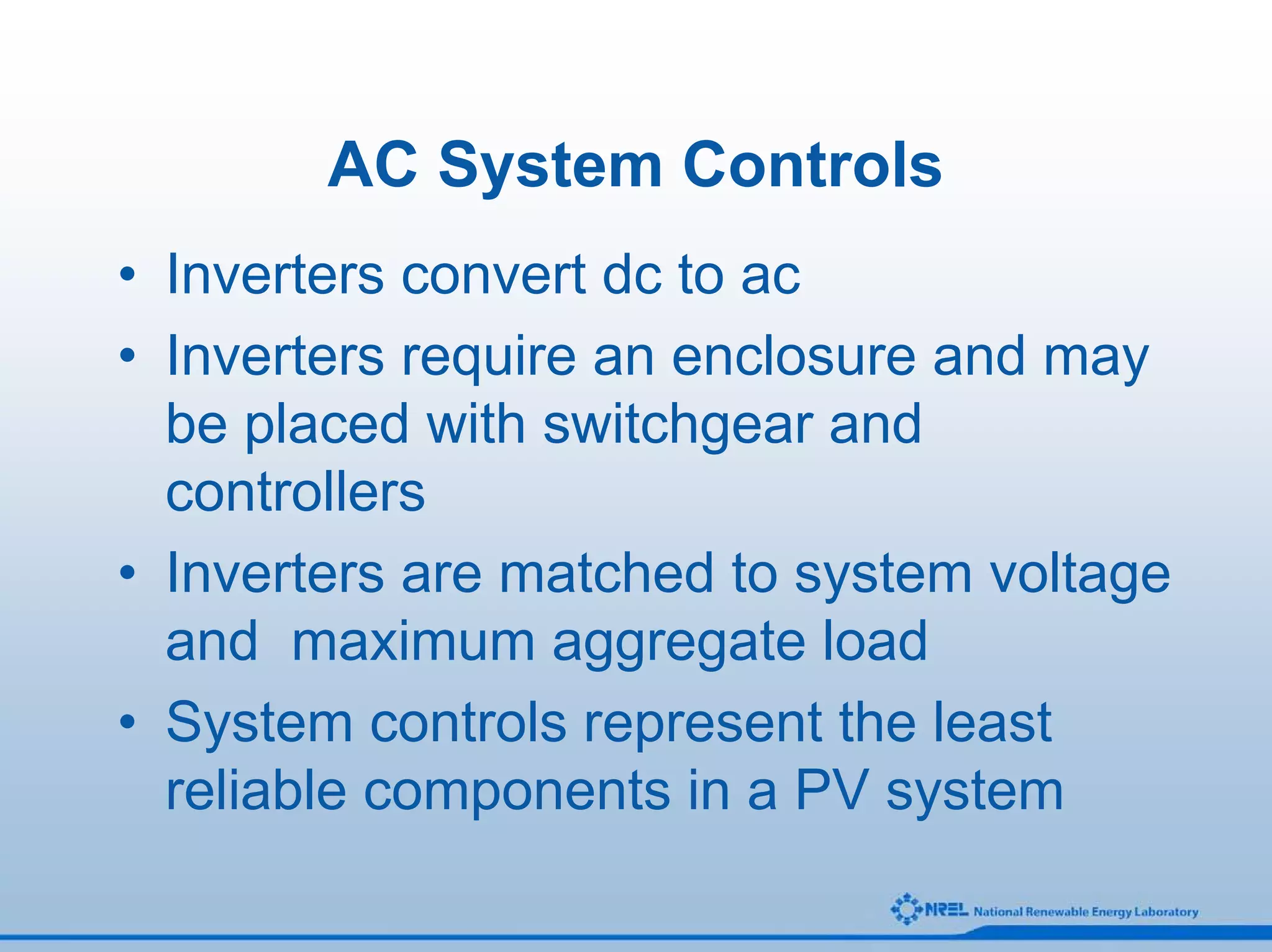 AC System Controls
• Inverters convert dc to ac
• Inverters require an enclosure and may
  be placed with switchgear and
  controllers
• Inverters are matched to system voltage
  and maximum aggregate load
• System controls represent the least
  reliable components in a PV system
 