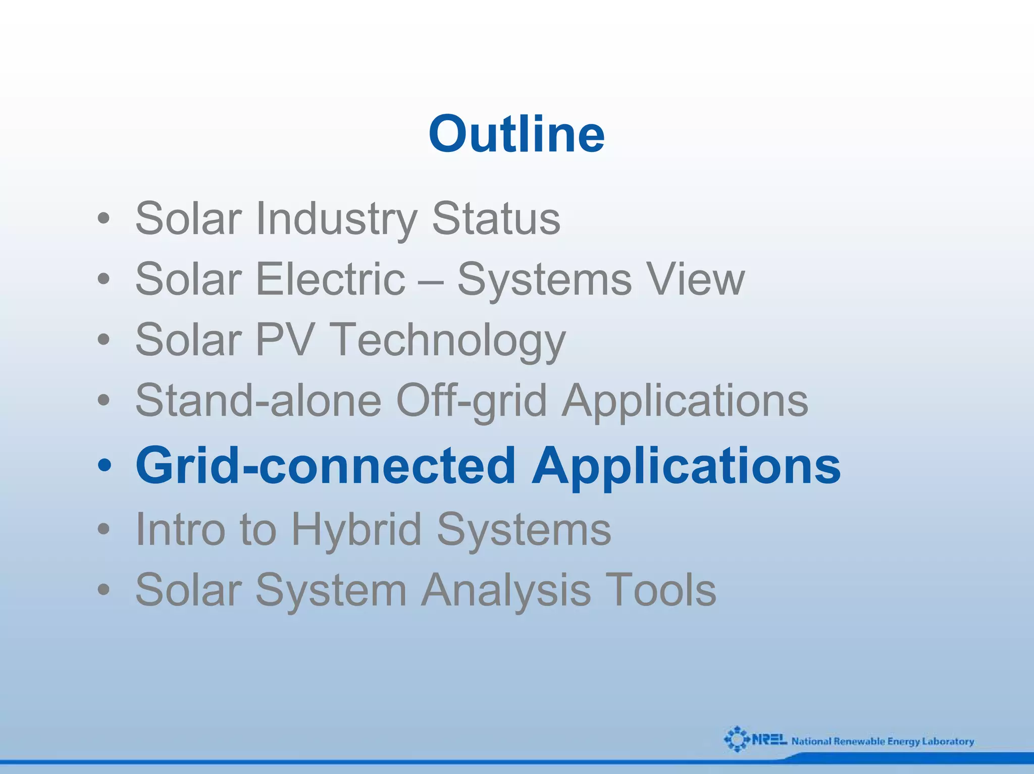 Outline
•   Solar Industry Status
•   Solar Electric – Systems View
•   Solar PV Technology
•   Stand-alone Off-grid Applications
• Grid-connected Applications
• Intro to Hybrid Systems
• Solar System Analysis Tools
 