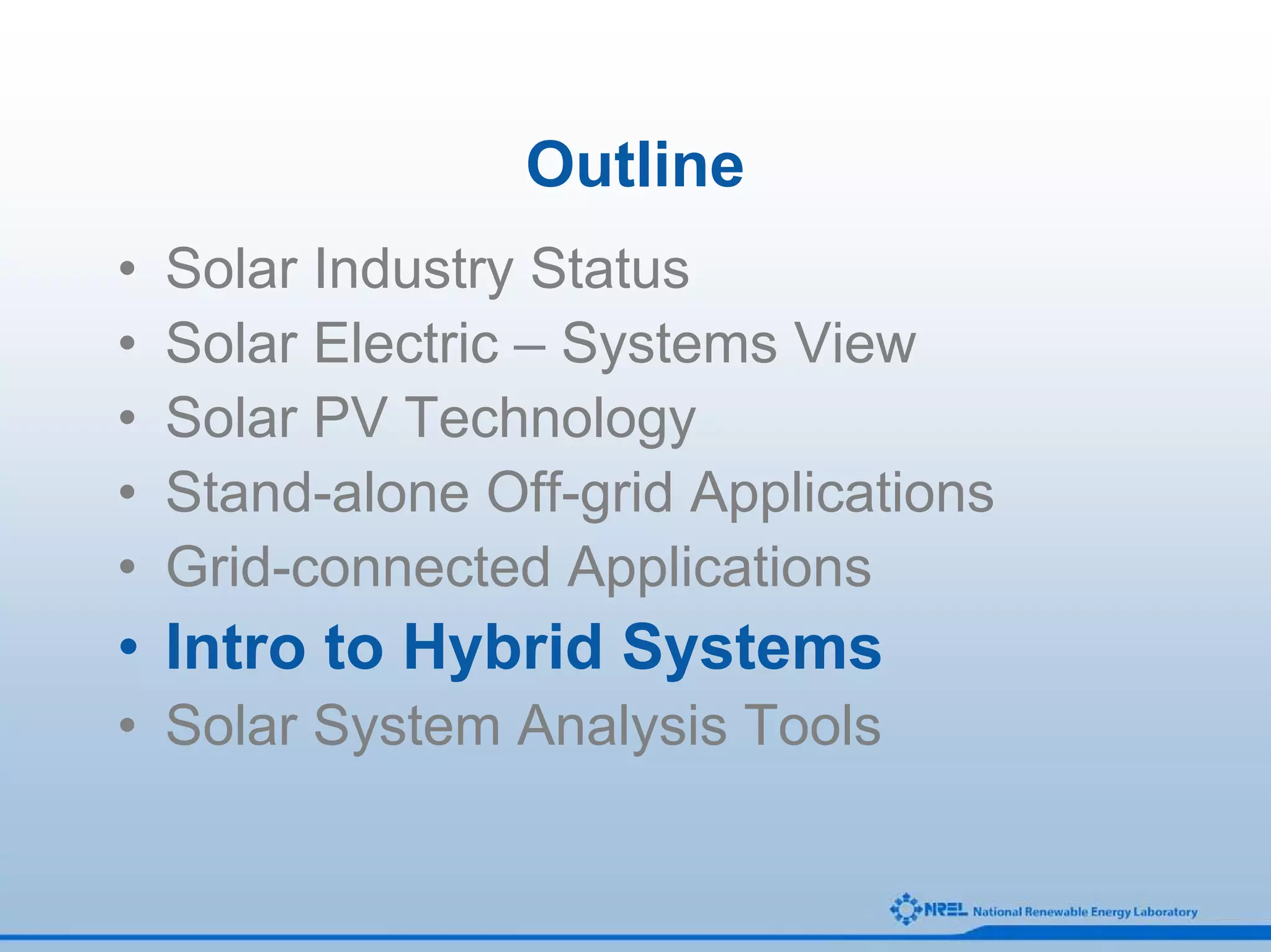 Outline
•   Solar Industry Status
•   Solar Electric – Systems View
•   Solar PV Technology
•   Stand-alone Off-grid Applications
•   Grid-connected Applications
• Intro to Hybrid Systems
• Solar System Analysis Tools
 