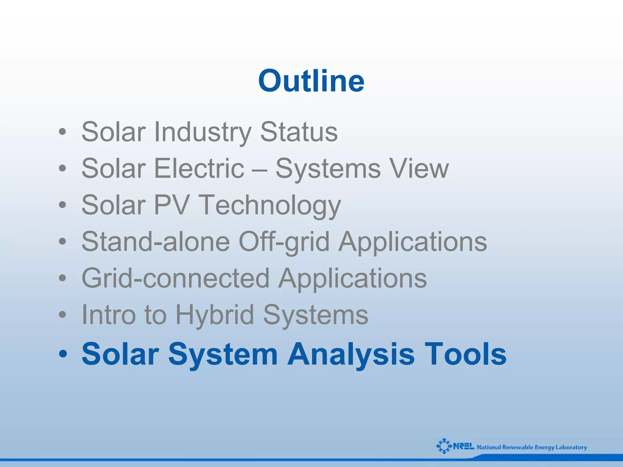 Outline
•   Solar Industry Status
•   Solar Electric – Systems View
•   Solar PV Technology
•   Stand-alone Off-grid Applications
•   Grid-connected Applications
•   Intro to Hybrid Systems
• Solar System Analysis Tools
 