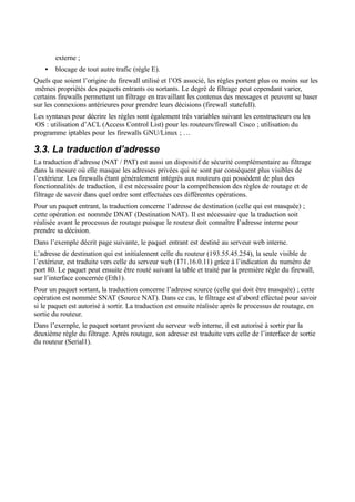 externe ;
• blocage de tout autre trafic (règle E).
Quels que soient l’origine du firewall utilisé et l’OS associé, les règles portent plus ou moins sur les
mêmes propriétés des paquets entrants ou sortants. Le degré de filtrage peut cependant varier,
certains firewalls permettent un filtrage en travaillant les contenus des messages et peuvent se baser
sur les connexions antérieures pour prendre leurs décisions (firewall statefull).
Les syntaxes pour décrire les règles sont également très variables suivant les constructeurs ou les
OS : utilisation d’ACL (Access Control List) pour les routeurs/firewall Cisco ; utilisation du
programme iptables pour les firewalls GNU/Linux ; …
3.3. La traduction d’adresse
La traduction d’adresse (NAT / PAT) est aussi un dispositif de sécurité complémentaire au filtrage
dans la mesure où elle masque les adresses privées qui ne sont par conséquent plus visibles de
l’extérieur. Les firewalls étant généralement intégrés aux routeurs qui possèdent de plus des
fonctionnalités de traduction, il est nécessaire pour la compréhension des règles de routage et de
filtrage de savoir dans quel ordre sont effectuées ces différentes opérations.
Pour un paquet entrant, la traduction concerne l’adresse de destination (celle qui est masquée) ;
cette opération est nommée DNAT (Destination NAT). Il est nécessaire que la traduction soit
réalisée avant le processus de routage puisque le routeur doit connaître l’adresse interne pour
prendre sa décision.
Dans l’exemple décrit page suivante, le paquet entrant est destiné au serveur web interne.
L’adresse de destination qui est initialement celle du routeur (193.55.45.254), la seule visible de
l’extérieur, est traduite vers celle du serveur web (171.16.0.11) grâce à l’indication du numéro de
port 80. Le paquet peut ensuite être routé suivant la table et traité par la première règle du firewall,
sur l’interface concernée (Eth1).
Pour un paquet sortant, la traduction concerne l’adresse source (celle qui doit être masquée) ; cette
opération est nommée SNAT (Source NAT). Dans ce cas, le filtrage est d’abord effectué pour savoir
si le paquet est autorisé à sortir. La traduction est ensuite réalisée après le processus de routage, en
sortie du routeur.
Dans l’exemple, le paquet sortant provient du serveur web interne, il est autorisé à sortir par la
deuxième règle du filtrage. Après routage, son adresse est traduite vers celle de l’interface de sortie
du routeur (Serial1).
 