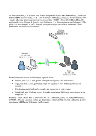 dit entre Ordinateur_1 et Routeur. Il lui suffit d'envoyer une requête ARP à Ordinateur_1 disant que
l'adresse MAC associée à 192.168.1.1 (l'IP du routeur) est 00:22:22:22:22:22, et d'envoyer une autre
requête à Routeur disant que l'adresse MAC associée à 192.168.1.51 est 00:22:22:22:22:22. De
cette manière, tout échange de données entre Ordinateur_1 et Routeur passera par Ordinateur_2 ! Le
pirate peut alors analyser le trafic, puisqu'il passe par sa propre carte réseau, mais aussi l'altérer,
modifier les informations qui transitent...
Pour réaliser cette attaque, voici quelques logiciels utiles :
• nemesis, sous GNU/Linux, permet de forger des requêtes ARP, entre autres ;
• scapy, sous GNU/Linux, permet de forger des requêtes ou faire de l'analyse réseau par
exemple ;
• Wireshark permet d'analyser les requêtes qui passent par la carte réseau ;
• Cain&Abel, sous Windows, permet de cracker des réseaux Wi-Fi et de mettre en œuvre une
attaque MITM.
Exemple : soient 2 hôtes dans le réseau 192.168.1.0 : Ordinateur_2 (192.168.1.56) et Ordinateur_1
(192.168.1.84). Il y a aussi un routeur qui donne accès à Internet (192.168.1.1). Ordinateur_2 lance
une attaque MITM entre Ordinateur_1 et le routeur.
 