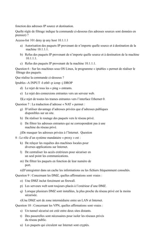 fonction des adresses IP source et destination.
Quelle règle de filtrage indique la commande ci-dessous (les adresses sources sont données en
premier) ?
Access-list 101 deny ip any host 10.1.1.1
a) Autorisation des paquets IP provenant de n’importe quelle source et à destination de la
machine 10.1.1.1.
b) Refus des paquets IP provenant de n’importe quelle source et à destination de la machine
10.1.1.1.
c) Refus des paquets IP provenant de la machine 10.1.1.1.
Question 6 : Sur les machines sous OS Linux, le programme « iptables » permet de réaliser le
filtrage des paquets.
Que réalise la commande ci-dessous ?
Iptables -A INPUT -I eth0 -p icmp -j DROP
d) Le rejet de tous les « ping » entrants.
e) Le rejet des connexions entrantes vers un serveur web.
f)Le rejet de toutes les trames entrantes vers l’interface Ethernet 0.
Question 7 : La traduction d’adresse « NAT » permet :
g) D’utiliser davantage d’adresses privées que d’adresses publiques
disponibles sur un site.
h) De réaliser le routage des paquets vers le réseau privé.
i) De filtrer les adresses entrantes qui ne correspondent pas à une
machine du réseau privé.
j)De masquer les adresses privées à l’Internet. Question
8 : Le rôle d’un système mandataire « proxy » est :
k) De relayer les requêtes des machines locales pour
diverses applications sur Internet.
l) De centraliser les accès extérieurs pour sécuriser en
un seul point les communications.
m) De filtrer les paquets en fonction de leur numéro de
port.
n)D’enregistrer dans un cache les informations ou les fichiers fréquemment consultés.
Question 9 : Concernant les DMZ, quelles affirmations sont vraies :
o) Une DMZ inclut forcément un firewall.
p) Les serveurs web sont toujours placés à l’extérieur d’une DMZ.
q) Lorsque plusieurs DMZ sont installées, la plus proche du réseau privé est la moins
sécurisée.
r)Une DMZ sert de zone intermédiaire entre un LAN et Internet.
Question 10 : Concernant les VPN, quelles affirmations sont vraies :
s) Un tunnel sécurisé est créé entre deux sites distants.
t) Des passerelles sont nécessaires pour isoler les réseaux privés
du réseau public.
u) Les paquets qui circulent sur Internet sont cryptés.
 