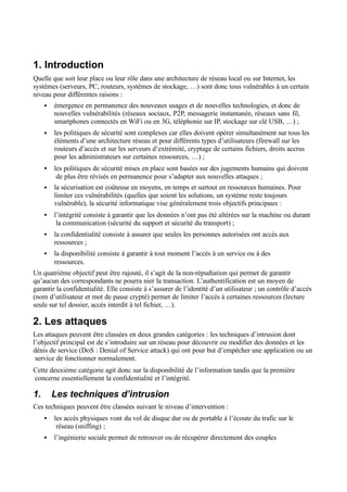 1. Introduction
Quelle que soit leur place ou leur rôle dans une architecture de réseau local ou sur Internet, les
systèmes (serveurs, PC, routeurs, systèmes de stockage, …) sont donc tous vulnérables à un certain
niveau pour différentes raisons :
• émergence en permanence des nouveaux usages et de nouvelles technologies, et donc de
nouvelles vulnérabilités (réseaux sociaux, P2P, messagerie instantanée, réseaux sans fil,
smartphones connectés en WiFi ou en 3G, téléphonie sur IP, stockage sur clé USB, …) ;
• les politiques de sécurité sont complexes car elles doivent opérer simultanément sur tous les
éléments d’une architecture réseau et pour différents types d’utilisateurs (firewall sur les
routeurs d’accès et sur les serveurs d’extrémité, cryptage de certains fichiers, droits accrus
pour les administrateurs sur certaines ressources, …) ;
• les politiques de sécurité mises en place sont basées sur des jugements humains qui doivent
de plus être révisés en permanence pour s’adapter aux nouvelles attaques ;
• la sécurisation est coûteuse en moyens, en temps et surtout en ressources humaines. Pour
limiter ces vulnérabilités (quelles que soient les solutions, un système reste toujours
vulnérable), la sécurité informatique vise généralement trois objectifs principaux :
• l’intégrité consiste à garantir que les données n’ont pas été altérées sur la machine ou durant
la communication (sécurité du support et sécurité du transport) ;
• la confidentialité consiste à assurer que seules les personnes autorisées ont accès aux
ressources ;
• la disponibilité consiste à garantir à tout moment l’accès à un service ou à des
ressources.
Un quatrième objectif peut être rajouté, il s’agit de la non-répudiation qui permet de garantir
qu’aucun des correspondants ne pourra nier la transaction. L’authentification est un moyen de
garantir la confidentialité. Elle consiste à s’assurer de l’identité d’un utilisateur ; un contrôle d’accès
(nom d’utilisateur et mot de passe crypté) permet de limiter l’accès à certaines ressources (lecture
seule sur tel dossier, accès interdit à tel fichier, …).
2. Les attaques
Les attaques peuvent être classées en deux grandes catégories : les techniques d’intrusion dont
l’objectif principal est de s’introduire sur un réseau pour découvrir ou modifier des données et les
dénis de service (DoS : Denial of Service attack) qui ont pour but d’empêcher une application ou un
service de fonctionner normalement.
Cette deuxième catégorie agit donc sur la disponibilité de l’information tandis que la première
concerne essentiellement la confidentialité et l’intégrité.
1. Les techniques d’intrusion
Ces techniques peuvent être classées suivant le niveau d’intervention :
• les accès physiques vont du vol de disque dur ou de portable à l’écoute du trafic sur le
réseau (sniffing) ;
• l’ingénierie sociale permet de retrouver ou de récupérer directement des couples
 