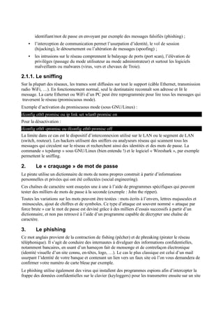 identifiant/mot de passe en envoyant par exemple des messages falsifiés (phishing) ;
• l’interception de communication permet l’usurpation d’identité, le vol de session
(hijacking), le détournement ou l’altération de messages (spoofing) ;
• les intrusions sur le réseau comprennent le balayage de ports (port scan), l’élévation de
privilèges (passage du mode utilisateur au mode administrateur) et surtout les logiciels
malveillants ou malwares (virus, vers et chevaux de Troie).
2.1.1. Le sniffing
Sur la plupart des réseaux, les trames sont diffusées sur tout le support (câble Ethernet, transmission
radio WiFi, …). En fonctionnement normal, seul le destinataire reconnaît son adresse et lit le
message. La carte Ethernet ou WiFi d’un PC peut être reprogrammée pour lire tous les messages qui
traversent le réseau (promiscuous mode).
Exemple d’activation du promiscuous mode (sous GNU/Linux) :
Pour la désactivation :
La limite dans ce cas est le dispositif d’interconnexion utilisé sur le LAN ou le segment de LAN
(switch, routeur). Les hackers utilisent des sniffers ou analyseurs réseau qui scannent tous les
messages qui circulent sur le réseau et recherchent ainsi des identités et des mots de passe. La
commande « tcpdump » sous GNU/Linux (bien entendu !) et le logiciel « Wireshark », par exemple
permettent le sniffing.
2. Le « craquage » de mot de passe
Le pirate utilise un dictionnaire de mots de noms propres construit à partir d’informations
personnelles et privées qui ont été collectées (social engineering).
Ces chaînes de caractère sont essayées une à une à l’aide de programmes spécifiques qui peuvent
tester des milliers de mots de passe à la seconde (exemple : John the ripper).
Toutes les variations sur les mots peuvent être testées : mots écrits à l’envers, lettres majuscules et
minuscules, ajout de chiffres et de symboles. Ce type d’attaque est souvent nommé « attaque par
force brute » car le mot de passe est deviné grâce à des milliers d’essais successifs à partir d’un
dictionnaire, et non pas retrouvé à l’aide d’un programme capable de décrypter une chaîne de
caractère.
3. Le phishing
Ce mot anglais provient de la contraction de fishing (pêcher) et de phreaking (pirater le réseau
téléphonique). Il s’agit de conduire des internautes à divulguer des informations confidentielles,
notamment bancaires, en usant d’un hameçon fait de mensonge et de contrefaçon électronique
(identité visuelle d’un site connu, en-têtes, logo, …). Le cas le plus classique est celui d’un mail
usurpant l’identité de votre banque et contenant un lien vers un faux site où l’on vous demandera de
confirmer votre numéro de carte bleue par exemple.
Le phishing utilise également des virus qui installent des programmes espions afin d’intercepter la
frappe des données confidentielles sur le clavier (keyloggers) pour les transmettre ensuite sur un site
ifconfig eth0 -promisc ou ifconfig eth0 promisc off
ifconfig eth0 promisc ou ip link set wlan0 promisc on
 