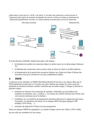 client mais n’a pas reçu le « ACK » du client. C’est alors une connexion a semi-ouverte et
l’agresseur peut saturer la structure de données du serveur victime en créant un maximum de
connexions partiellement ouvertes. Le client autorisé ne pourra plus ouvrir de connexion.
Ouverture normale Saturation du
serveur
Il existe plusieurs méthodes simples pour parer cette attaque :
• la limitation du nombre de connexions depuis la même source ou la même plage d’adresses
IP ;
• la libération des connexions semi-ouvertes selon un choix de client et un délai aléatoire ;
• la réorganisation de la gestion des ressources allouées aux clients en évitant d’allouer des
ressources tant que la connexion n’est pas complètement établie.
2. DDOS
Le déni de service distribué ou DDOS (Distributed Denial Of Service) a les mêmes effets que le
DOS traditionnel excepté que ce n’est plus une seule machine qui attaque les autres mais une
multitude de machines nommées zombies contrôlées par un maître unique. L’attaque se déroule en
plusieurs étapes :
• recherche sur Internet d’un maximum de machines vulnérables qui deviendront des
complices involontaires, des « zombies ». Les réseaux de zombies (botnet) ainsi formés sont
une ressource précieuse pour les hackers ;
• installation sur ces machines de programmes dormants (daemons) et suppression des traces
éventuelles. Les daemons sont basés sur les attaques DOS classiques (paquets UDP
multiples, SYN Flood, …) ;
• activation du dispositif à l’heure et au jour programmé.
Parmi les attaques DDOS très populaires, on connaît l’attaque sur les sites Yahoo, CNN et eBay
qui ont subi une inondation de leur réseau.
 