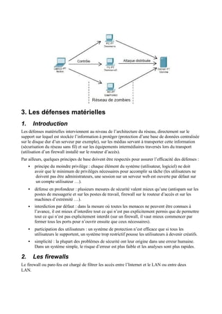 3. Les défenses matérielles
1. Introduction
Les défenses matérielles interviennent au niveau de l’architecture du réseau, directement sur le
support sur lequel est stockée l’information à protéger (protection d’une base de données centralisée
sur le disque dur d’un serveur par exemple), sur les médias servant à transporter cette information
(sécurisation du réseau sans fil) et sur les équipements intermédiaires traversés lors du transport
(utilisation d’un firewall installé sur le routeur d’accès).
Par ailleurs, quelques principes de base doivent être respectés pour assurer l’efficacité des défenses :
• principe du moindre privilège : chaque élément du système (utilisateur, logiciel) ne doit
avoir que le minimum de privilèges nécessaires pour accomplir sa tâche (les utilisateurs ne
doivent pas être administrateurs, une session sur un serveur web est ouverte par défaut sur
un compte utilisateur …).
• défense en profondeur : plusieurs mesures de sécurité valent mieux qu’une (antispam sur les
postes de messagerie et sur les postes de travail, firewall sur le routeur d’accès et sur les
machines d’extrémité …).
• interdiction par défaut : dans la mesure où toutes les menaces ne peuvent être connues à
l’avance, il est mieux d’interdire tout ce qui n’est pas explicitement permis que de permettre
tout ce qui n’est pas explicitement interdit (sur un firewall, il vaut mieux commencer par
fermer tous les ports pour n’ouvrir ensuite que ceux nécessaires).
• participation des utilisateurs : un système de protection n’est efficace que si tous les
utilisateurs le supportent, un système trop restrictif pousse les utilisateurs à devenir créatifs.
• simplicité : la plupart des problèmes de sécurité ont leur origine dans une erreur humaine.
Dans un système simple, le risque d’erreur est plus faible et les analyses sont plus rapides.
2. Les firewalls
Le firewall ou pare-feu est chargé de filtrer les accès entre l’Internet et le LAN ou entre deux
LAN.
 