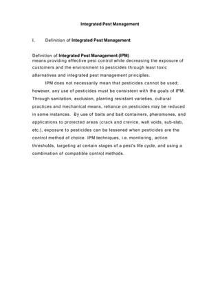 Integrated Pest Management
I. Definition of Integrated Pest Management
Definition of Integrated Pest Management (IPM)
means providing effective pest control while decreasing the exposure of
customers and the environment to pesticides through least toxic
alternatives and integrated pest management principles.
IPM does not necessarily mean that pesticides cannot be used;
however, any use of pesticides must be consistent with the goals of IPM.
Through sanitation, exclusion, planting resistant varieties, cultural
practices and mechanical means, reliance on pesticides may be reduced
in some instances. By use of baits and bait containers, pheromones, and
applications to protected areas (crack and crevice, wall voids, sub-slab,
etc.), exposure to pesticides can be lessened when pesticides are the
control method of choice. IPM techniques, i.e. monitoring, action
thresholds, targeting at certain stages of a pest's life cycle, and using a
combination of compatible control methods.
 