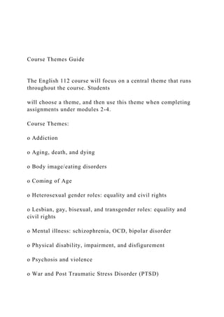 Course Themes Guide
The English 112 course will focus on a central theme that runs
throughout the course. Students
will choose a theme, and then use this theme when completing
assignments under modules 2-4.
Course Themes:
o Addiction
o Aging, death, and dying
o Body image/eating disorders
o Coming of Age
o Heterosexual gender roles: equality and civil rights
o Lesbian, gay, bisexual, and transgender roles: equality and
civil rights
o Mental illness: schizophrenia, OCD, bipolar disorder
o Physical disability, impairment, and disfigurement
o Psychosis and violence
o War and Post Traumatic Stress Disorder (PTSD)
 