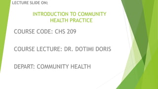 LECTURE SLIDE ON:
INTRODUCTION TO COMMUNITY
HEALTH PRACTICE
COURSE CODE: CHS 209
COURSE LECTURE: DR. DOTIMI DORIS
DEPART: COMMUNITY HEALTH
 