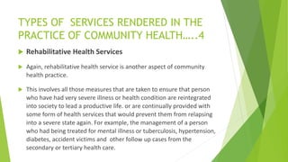 TYPES OF SERVICES RENDERED IN THE
PRACTICE OF COMMUNITY HEALTH…..4
 Rehabilitative Health Services
 Again, rehabilitative health service is another aspect of community
health practice.
 This involves all those measures that are taken to ensure that person
who have had very severe illness or health condition are reintegrated
into society to lead a productive life. or are continually provided with
some form of health services that would prevent them from relapsing
into a severe state again. For example, the management of a person
who had being treated for mental illness or tuberculosis, hypertension,
diabetes, accident victims and other follow up cases from the
secondary or tertiary health care.
 