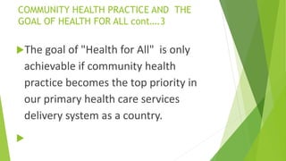 COMMUNITY HEALTH PRACTICE AND THE
GOAL OF HEALTH FOR ALL cont….3
The goal of "Health for All" is only
achievable if community health
practice becomes the top priority in
our primary health care services
delivery system as a country.

 