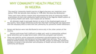 WHY COMMUNITY HEALTH PRACTICE
IN NIGERIA
The need for community health practice in Nigeria became very important since
before 1978, but become more obvious in 1978 after the Alma-Ata declaration .
There were many obvious reasons that necessitated the birth of community health
practitioners to carry out community health practice in the Nigerian Health system at
the primary health care level. Such reasons are as follows:
 All attempts made to persuade doctors to serve in the disadvantaged areas of
the country have always failed due to the fact that their training does not equip them
with the necessary skills to work with the community for preventive health behaviours.
 Nurses and doctors were mal-distributed to serve only in the urban centers of the
country.
 Doctors and nurses find it difficult to adapt and work in communities without
social amenities such as pipe borne water, electricity and good road network.
 There was need for active community involvement and participation all over the
country in the provision and delivery of primary health care services. Thus, a new
breed of health workers was needed to man the PHC centers to motivate community
members to action in the provision and utilization of health services within the local
community and beyond
 