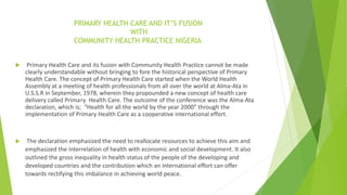 PRIMARY HEALTH CARE AND IT’S FUSION
WITH
COMMUNITY HEALTH PRACTICE NIGERIA
 Primary Health Care and its fusion with Community Health Practice cannot be made
clearly understandable without bringing to fore the historical perspective of Primary
Health Care. The concept of Primary Health Care started when the World Health
Assembly at a meeting of health professionals from all over the world at Alma-Ata in
U.S.S.R in September, 1978, wherein they propounded a new concept of health care
delivery called Primary Health Care. The outcome of the conference was the Alma-Ata
declaration, which is; “Health for all the world by the year 2000” through the
implementation of Primary Health Care as a cooperative international effort.
 The declaration emphasized the need to reallocate resources to achieve this aim and
emphasized the interrelation of health with economic and social development. It also
outlined the gross inequality in health status of the people of the developing and
developed countries and the contribution which an international effort can offer
towards rectifying this imbalance in achieving world peace.
 