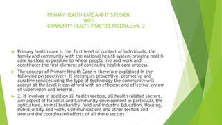 PRIMARY HEALTH CARE AND IT’S FUSION
WITH
COMMUNITY HEALTH PRACTICE NIGERIA cont..2
 Primary health care is the first level of contact of individuals, the
family and community with the national health system bringing health
care as close as possible to where people live and work and
constitutes the first element of continuing health care process.
 The concept of Primary Health Care is therefore explained in the
following perspective:1. It integrates preventive, promotive and
curative services using the type of technology the community will
accept at the level it can afford with an efficient and effective system
of supervision and referral.
 2. It involves in addition all health sectors, all health related sectors.
Any aspect of National and Community development in particular, the
agriculture, animal husbandry, food and industry, Education, Housing,
Public utility and work, Communications and other sectors and
demand the coordinated efforts of all these sectors.
 