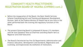 COMMUNITY HEALTH PRACTITIONERS
REGISTRATION BOARD OF NIGERIA (CHPRBN) cont.2
 Before the inauguration of the Board, the Basic Health Services
Scheme Coordinating Unit and Training and Manpower Development
Division, both of the Federal Ministry of Health had at one time or the
other performed both the training and regulatory functions of the
Board.
 The present Governing Board is composed of eleven (11) members
with Mr Sule Galadima Toma as Chairman and Alhaji Bashir Idris as
Registrar and Chief Executive.
 The Board’s Secretariat has five (5) Departments: Administration and
Finance; Education, Development and Standards; Registration and
Licensing; and Inspectorate/Accreditation of Institutions.
 