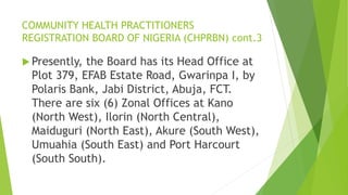 COMMUNITY HEALTH PRACTITIONERS
REGISTRATION BOARD OF NIGERIA (CHPRBN) cont.3
 Presently, the Board has its Head Office at
Plot 379, EFAB Estate Road, Gwarinpa I, by
Polaris Bank, Jabi District, Abuja, FCT.
There are six (6) Zonal Offices at Kano
(North West), Ilorin (North Central),
Maiduguri (North East), Akure (South West),
Umuahia (South East) and Port Harcourt
(South South).
 