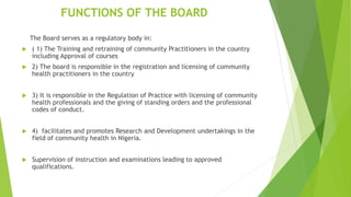FUNCTIONS OF THE BOARD
The Board serves as a regulatory body in:
 ( 1) The Training and retraining of community Practitioners in the country
including Approval of courses
 2) The board is responsible in the registration and licensing of community
health practitioners in the country
 3) It is responsible in the Regulation of Practice with licensing of community
health professionals and the giving of standing orders and the professional
codes of conduct.
 4) facilitates and promotes Research and Development undertakings in the
field of community health in Nigeria.
 Supervision of instruction and examinations leading to approved
qualifications.
 