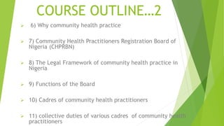 COURSE OUTLINE…2
 6) Why community health practice
 7) Community Health Practitioners Registration Board of
Nigeria (CHPRBN)
 8) The Legal Framework of community health practice in
Nigeria
 9) Functions of the Board
 10) Cadres of community health practitioners
 11) collective duties of various cadres of community health
practitioners
 