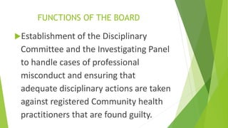 FUNCTIONS OF THE BOARD
Establishment of the Disciplinary
Committee and the Investigating Panel
to handle cases of professional
misconduct and ensuring that
adequate disciplinary actions are taken
against registered Community health
practitioners that are found guilty.
 
