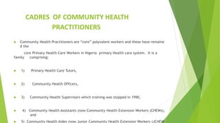 CADRES OF COMMUNITY HEALTH
PRACTITIONERS
 Community Health Practitioners are “core” polyvalent workers and these have remaine
d the
core Primary Health Care Workers in Nigeria primary Health care system. It is a
family comprising:
 1) Primary Health Care Tutors,
 2) Community Health Officers,
 3) Community Health Supervisors which training was stopped in 1990,
 4) Community Health Assistants (now Community Health Extension Workers (CHEWs),
and
 5) Community Health Aides (now Junior Community Health Extension Workers (JCHEW
 