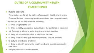 DUTIES OF A COMMUNITY HEALTH
PRACTITIONER
 Duty to the State
These duties are for all the cadres of community health practitioners.
They are duties a community health practitioner owe the government.
They include but no limited to the following:
 a)- Duty to uphold the law
 b) Duty to notify appropriate authorities of the existence of epidemics
 c) Duty not to advise or assist in procurement of abortion
 d) Duty not to advise or assist in volition of the Law.
 e) Duty to testify and give testimony before a tribunal or court
 f) Duty to probity and prudence
 g) Duty to identify community health needs and promote community
awareness
 and participation in health services.
 