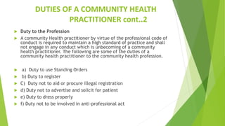 DUTIES OF A COMMUNITY HEALTH
PRACTITIONER cont..2
 Duty to the Profession
 A community Health practitioner by virtue of the professional code of
conduct is required to maintain a high standard of practice and shall
not engage in any conduct which is unbecoming of a community
health practitioner. The following are some of the duties of a
community health practitioner to the community health profession.
 a) Duty to use Standing Orders
 b) Duty to register
 C) Duty not to aid or procure illegal registration
 d) Duty not to advertise and solicit for patient
 e) Duty to dress properly
 f) Duty not to be involved in anti-professional act
 