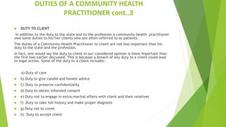 DUTIES OF A COMMUNITY HEALTH
PRACTITIONER cont..3
 DUTY TO CLIENT
In addition to the duty to the state and to the profession a community health practitioner
owe some duties to his/her clients who are often referred to as patients.
The duties of a Community Health Practitioner to client are not less important than his
duty to the state and the profession.
In fact, one would say the duty to client in our considered opinion is more important than
the first two earlier discussed. This is because a breach of any duty to a client could lead
to legal action. Some of the duty to a client includes:
a) Duty of care
 b) Duty to give candid and honest advice
 C) Duty to preserve confidentiality
 d) Duty to obtain informed consent
 e) Duty not to engage in extra-marital affairs with client and their relatives
 f) Duty to take full history and make proper diagnosis
 g) Duty not to covet
 h) Duty to accept client
 