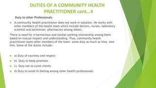 DUTIES OF A COMMUNITY HEALTH
PRACTITIONER cont…4
Duty to other Professionals
 A community Health practitioner does not work in isolation. He works with
other members of the health team which include doctors, nurses, laboratory
scientist and technician, pharmacists among others.
There is need for a harmonious and cordial working relationship among them
based on mutual respect and understanding. Thus, community health
practitioner owes other members of the team some duty as much as they owe
him. Some of the duties include:
 a) Duty of courtesy and respect
 b) Duty to keep promises
 c) Duty not to covet clients
 d) Duty to avoid ill-feeling among other health professionals
 