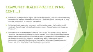 COMMUNITY HEALTH PRACTICE IN NIG
CONT….3
 Community health practice in Nigeria is mainly made up of the junior and senior community
health workers JCHEWs and CHEWs including The Community Health Officers ( CHOs) using
the rural communities as the hub of the practice.
 In Nigerian health system, the community health practitioners are the front line health
workers in the delivery of primary health care services to the sub hub communities across
the country.
 Where there are no doctors to render health care services due to unavailability of social
amenities, the community health practitioners are sent to such places to render promotive
health care services, preventive healthcare services, curative and rehabilitative health care
services using collaborated resources from Partners, NGOs, government and the
community through individual donations resulting from advocacy visits paid to opinion
leaders and other stakeholders in and outside the community.
 