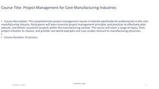 Classification: Public
October 5, 2023 1
Course Title: Project Management for Core Manufacturing Industries
• Course Description: This comprehensive project management course is tailored specifically for professionals in the core
manufacturing industry. Participants will learn essential project management principles and practices to effectively plan,
execute, and deliver successful projects within the manufacturing context. The course will cover a range of topics, from
project initiation to closure, and provide real-world examples and case studies relevant to manufacturing processes.
•
• Course Duration: 8 sessions
 