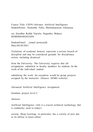 Course Title: CS591-Advance Artificial Intelligence
StudentName: Namratha Valle, Malemarpuram Chaitanya
sai, Sasidhar Reddy Vajrala, Nagendra Mokara
SEMOID#S02023694
StudentEmail: [email protected]
Date:04/20/2021
Violations of academic honesty represent a serious breach of
discipline and may be considered grounds for disciplinary
action, including dismissal
from the University. The University requires that all
assignments submitted to faculty members by students be the
work of the individual student
submitting the work. An exception would be group projects
assigned by the instructor. (Source: SEMO website)
Advanced Artificial Intelligence Assignment
Graduate project level 2
Abstract
Artificial Intelligence (AI) is a crucial technical technology that
is commonly used in today's
society. Deep Learning, in particular, has a variety of uses due
to its ability to learn robust
 